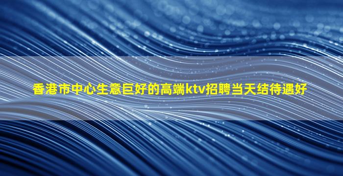 香港市中心生意巨好的高端ktv招聘当天结待遇好